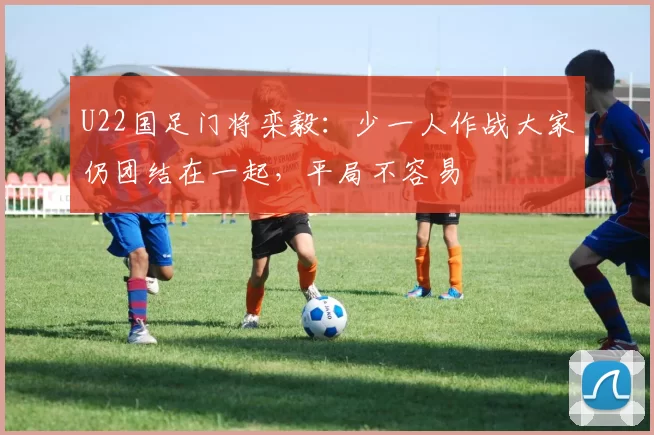 U22国足门将栾毅：少一人作战大家仍团结在一起，平局不容易