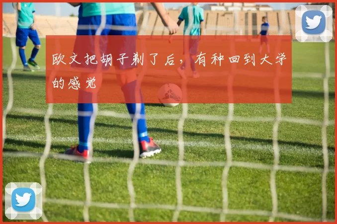 欧文把胡子剃了后，有种回到大学的感觉