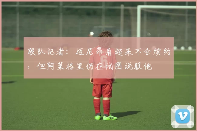 跟队记者：迈尼昂看起来不会续约，但阿莱格里仍在试图说服他
