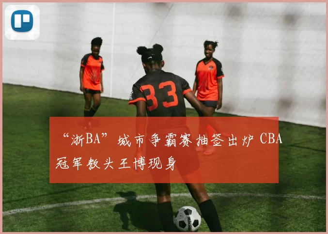 “浙BA”城市争霸赛抽签出炉 CBA冠军教头王博现身