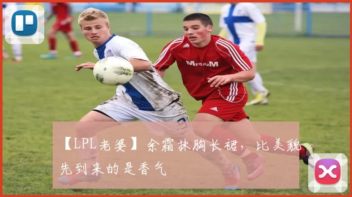 【LPL老婆】余霜抹胸长裙，比美貌先到来的是香气