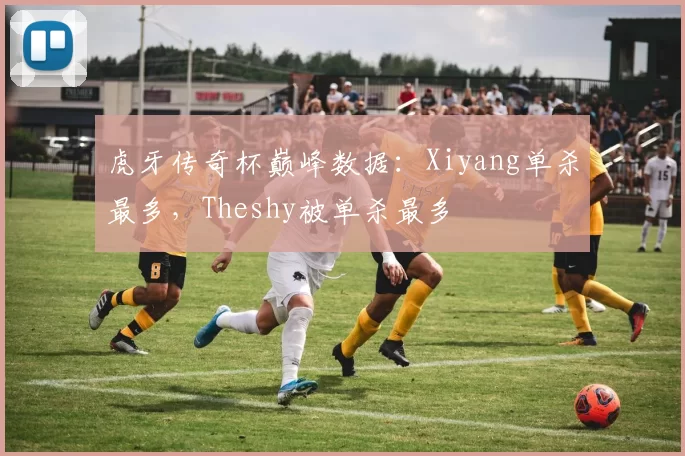 虎牙传奇杯巅峰数据：Xiyang单杀最多，Theshy被单杀最多