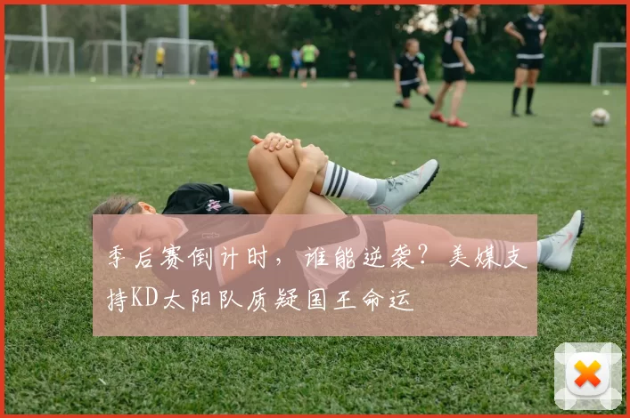 季后赛倒计时，谁能逆袭？美媒支持KD太阳队质疑国王命运