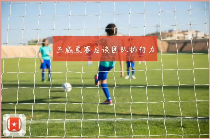 王威晨赛后谈团队执行力