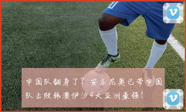 中国队翻身了？安东尼奥已带中国队击败韩澳伊沙4大亚洲豪强！