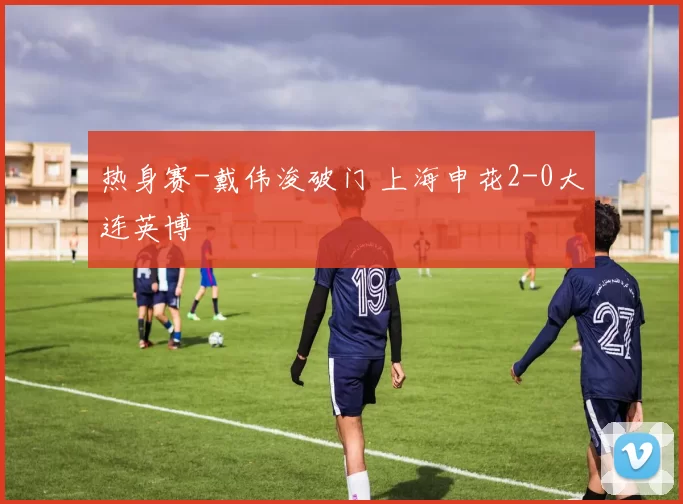 热身赛-戴伟浚破门 上海申花2-0大连英博