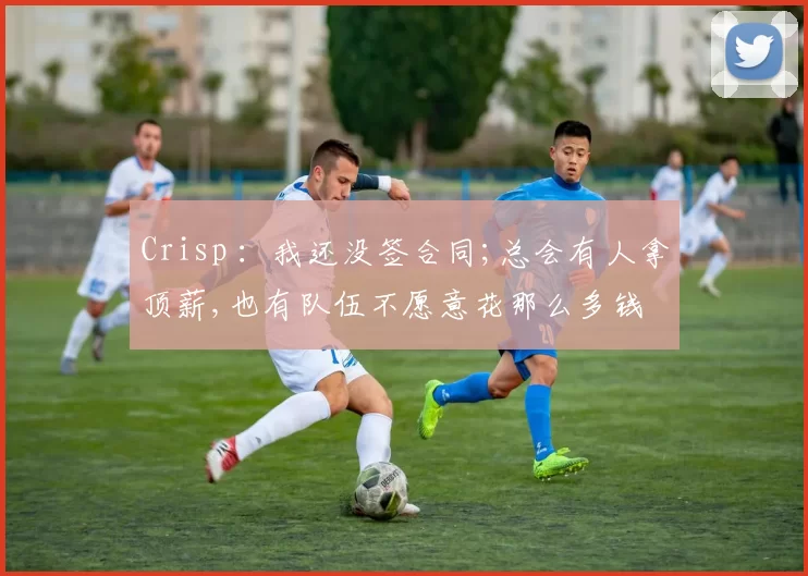 Crisp ：我还没签合同;总会有人拿顶薪,也有队伍不愿意花那么多钱