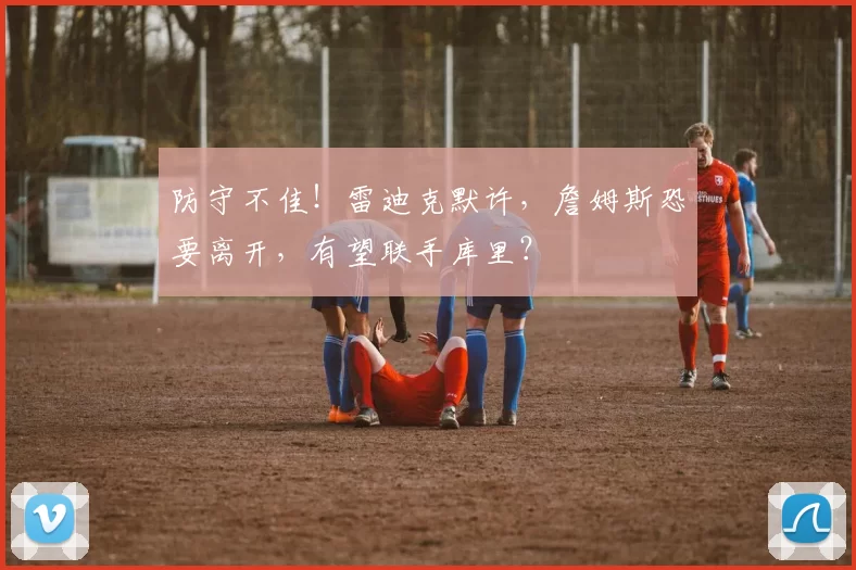 防守不佳！雷迪克默许，詹姆斯恐要离开，有望联手库里？