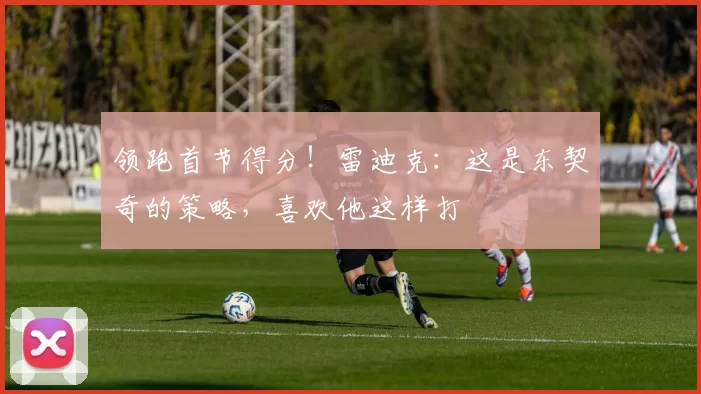 领跑首节得分！雷迪克：这是东契奇的策略，喜欢他这样打