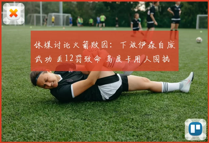 休媒讨论火箭败因：下放伊森自废武功 丢12罚致命 乌度卡用人固执