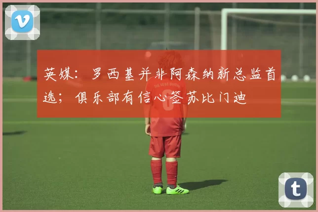 英媒：罗西基并非阿森纳新总监首选；俱乐部有信心签苏比门迪
