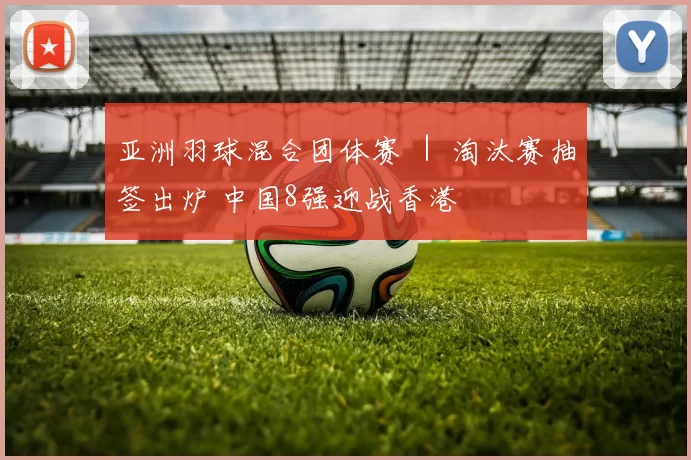 亚洲羽球混合团体赛 ｜ 淘汰赛抽签出炉 中国8强迎战香港