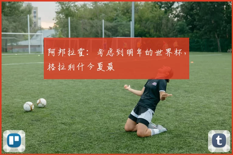 阿邦拉霍：考虑到明年的世界杯，格拉利什今夏最
