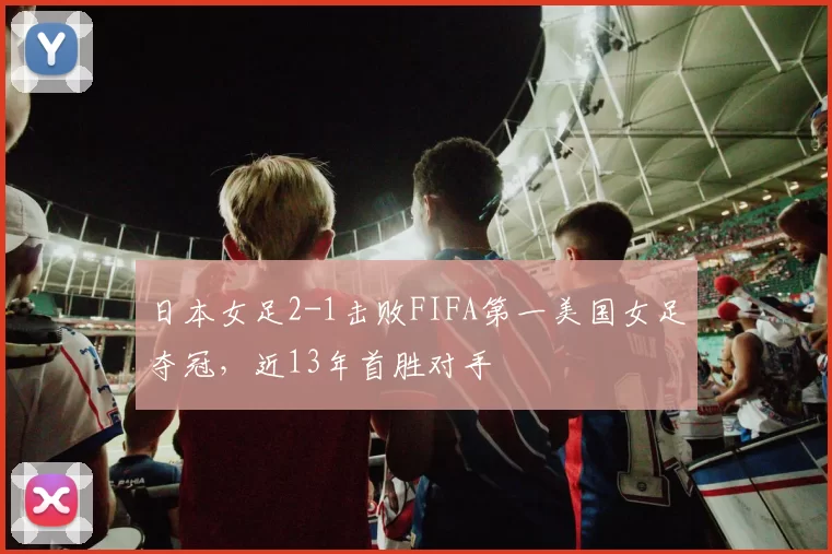 日本女足2-1击败FIFA第一美国女足夺冠，近13年首胜对手