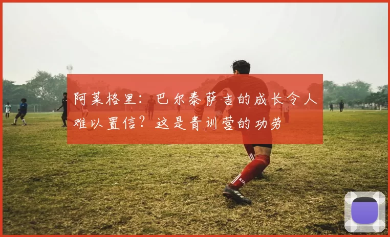 阿莱格里：巴尔泰萨吉的成长令人难以置信？这是青训营的功劳