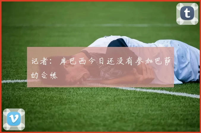 记者：库巴西今日还没有参加巴萨的合练