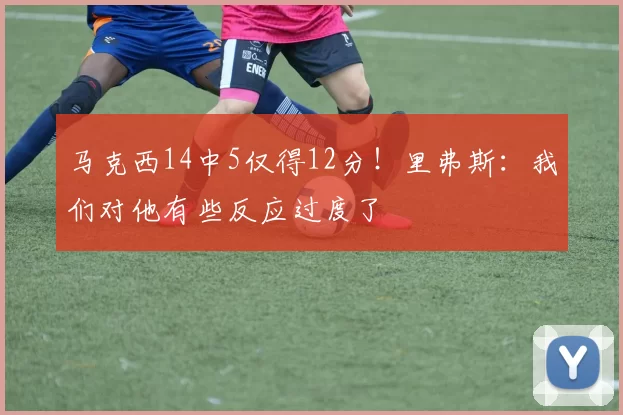 马克西14中5仅得12分！里弗斯：我们对他有些反应过度了