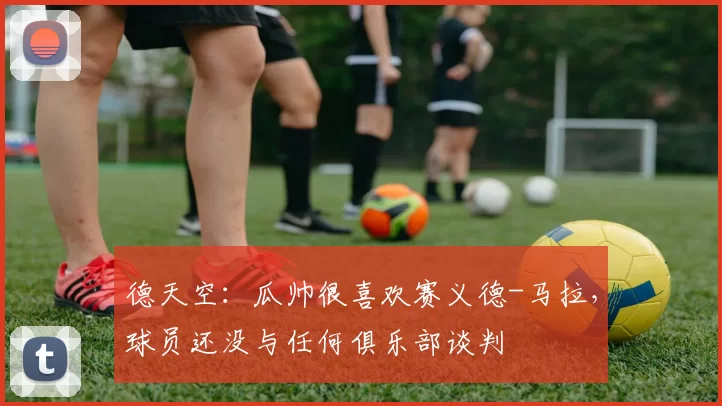 德天空：瓜帅很喜欢赛义德-马拉，球员还没与任何俱乐部谈判