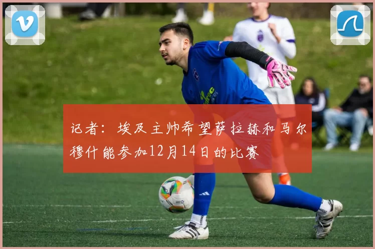 记者：埃及主帅希望萨拉赫和马尔穆什能参加12月14日的比赛