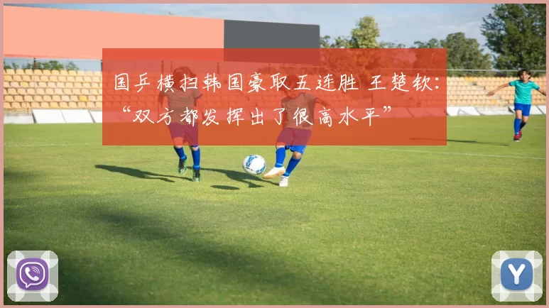 国乒横扫韩国豪取五连胜 王楚钦：“双方都发挥出了很高水平”