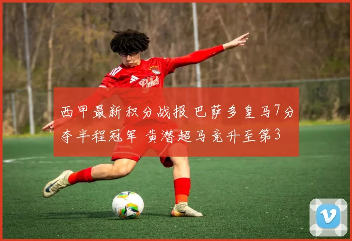 西甲最新积分战报 巴萨多皇马7分夺半程冠军 黄潜超马竞升至第3