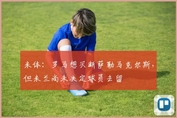 米体：罗马想买断萨勒马克尔斯，但米兰尚未决定球员去留