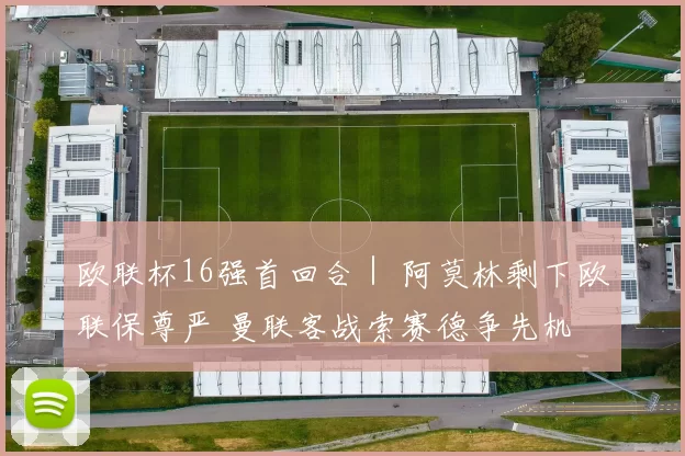 欧联杯16强首回合｜ 阿莫林剩下欧联保尊严 曼联客战索赛德争先机