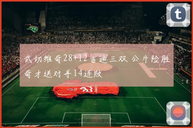 武切维奇28+12吉迪三双 公牛险胜奇才送对手14连败