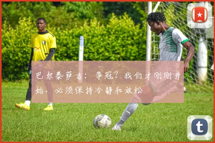 巴尔泰萨吉：争冠？我们才刚刚开始，必须保持冷静和放松