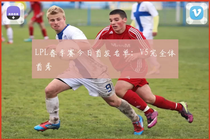 LPL春季赛今日首发名单：V5完全体首秀