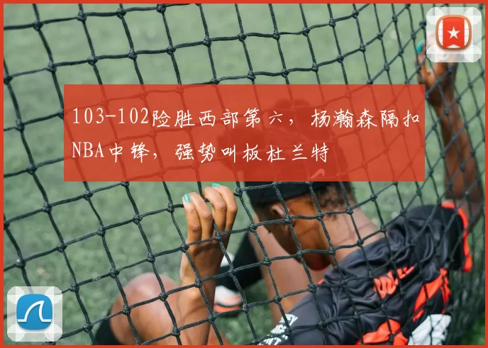 103-102险胜西部第六，杨瀚森隔扣NBA中锋，强势叫板杜兰特