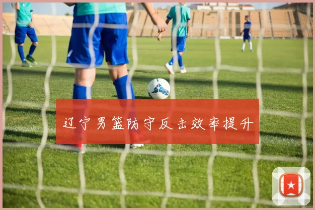 辽宁男篮防守反击效率提升