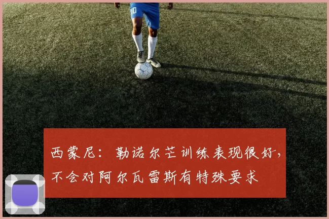 西蒙尼：勒诺尔芒训练表现很好，不会对阿尔瓦雷斯有特殊要求