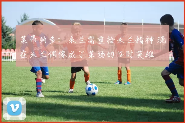 莱昂纳多：米兰需重拾米兰精神 现在米兰偶像成了某场的临时英雄
