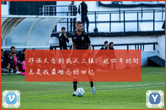 邓涵文告别武汉三镇：这四年的时光是我最难忘的回忆