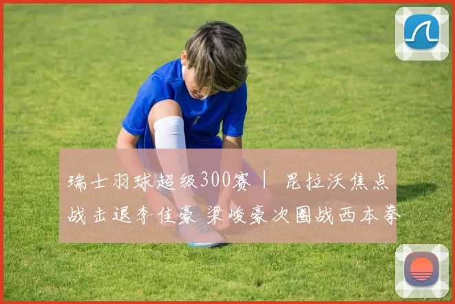 瑞士羽球超级300赛｜ 昆拉沃焦点战击退李佳豪 梁峻豪次圈战西本拳太