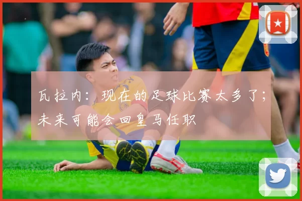 瓦拉内：现在的足球比赛太多了；未来可能会回皇马任职