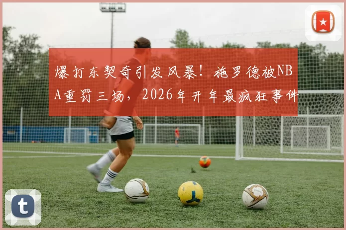 爆打东契奇引发风暴！施罗德被NBA重罚三场，2026年开年最疯狂事件！