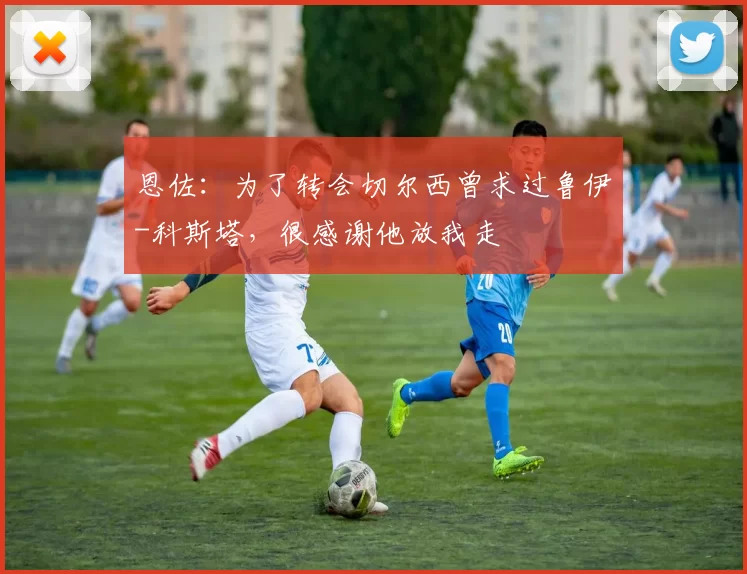 恩佐：为了转会切尔西曾求过鲁伊-科斯塔，很感谢他放我走