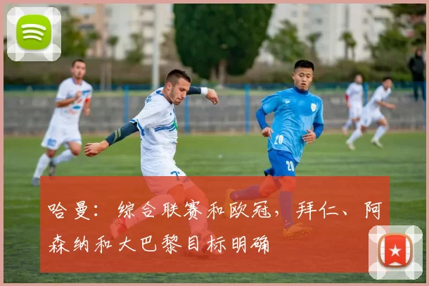 哈曼：综合联赛和欧冠，拜仁、阿森纳和大巴黎目标明确