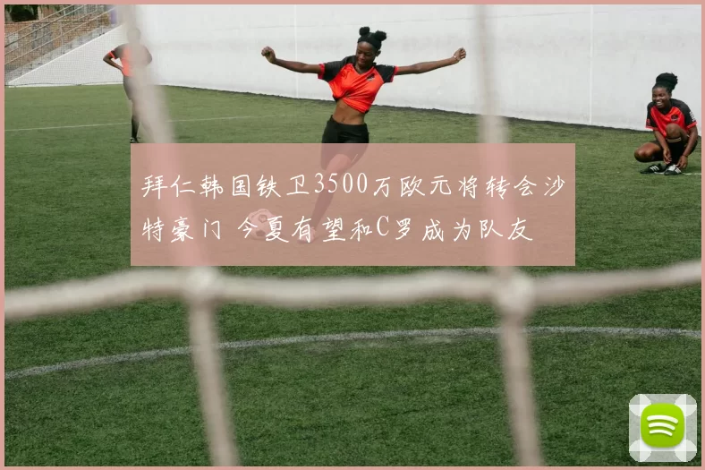 拜仁韩国铁卫3500万欧元将转会沙特豪门 今夏有望和C罗成为队友