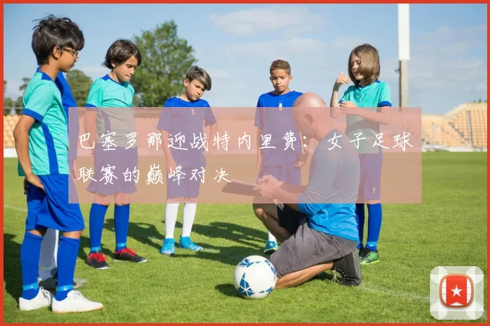 巴塞罗那迎战特内里费：女子足球联赛的巅峰对决