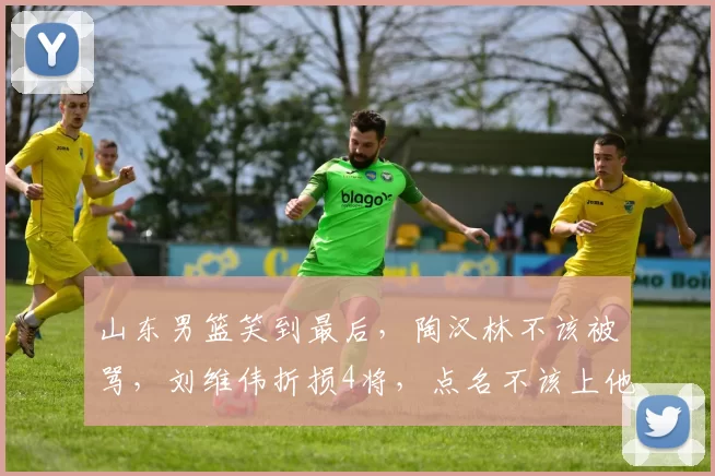 山东男篮笑到最后，陶汉林不该被骂，刘维伟折损4将，点名不该上他