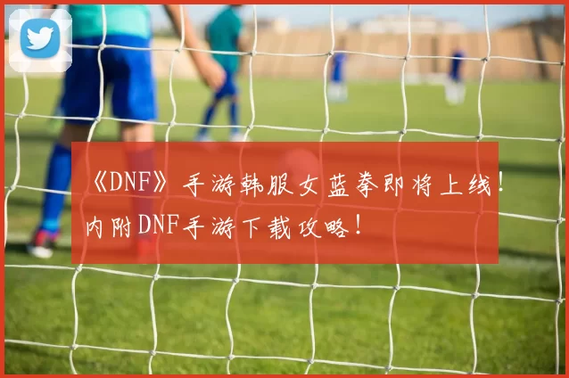 《DNF》手游韩服女蓝拳即将上线！内附DNF手游下载攻略！